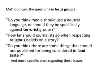 Methodology: thequestions in focusgroups"Do you think media should use a neutral language, or should they be specifically against terrorist groups?“"How far should journalists go when respecting religious beliefs on a story?" "Do you think there are some things that should not published for being considered in ‘bad taste’?" And more specific ones regarding these issues
