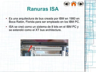 Ranuras ISA
●   Es una arquitectura de bus creada por IBM en 1980 en
    Boca Ratón, Florida para ser empleado en los IBM PC.
●   ISA se creó como un sistema de 8 bits en el IBM PC y
    se extendió como el XT bus architecture.
 