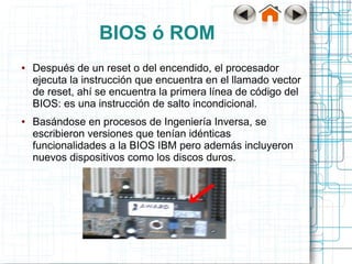 BIOS ó ROM
●   Después de un reset o del encendido, el procesador
    ejecuta la instrucción que encuentra en el llamado vector
    de reset, ahí se encuentra la primera línea de código del
    BIOS: es una instrucción de salto incondicional.
●   Basándose en procesos de Ingeniería Inversa, se
    escribieron versiones que tenían idénticas
    funcionalidades a la BIOS IBM pero además incluyeron
    nuevos dispositivos como los discos duros.
 