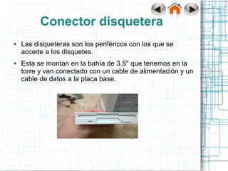 Conector disquetera
●   Las disqueteras son los periféricos con los que se
    accede a los disquetes.
●   Esta se montan en la bahía de 3.5'' que tenemos en la
    torre y van conectado con un cable de alimentación y un
    cable de datos a la placa base.
 