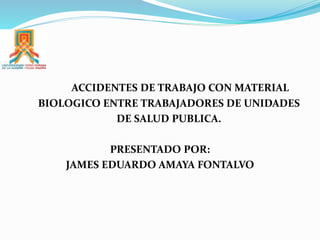 ACCIDENTES DE TRABAJO CON MATERIAL
BIOLOGICO ENTRE TRABAJADORES DE UNIDADES
DE SALUD PUBLICA.
PRESENTADO POR:
JAMES EDUARDO AMAYA FONTALVO
 