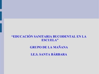 “EDUCACIÓN SANITARIA BUCODENTAL EN LA
ESCUELA”
GRUPO DE LA MAÑANA
I.E.S. SANTA BÁRBARA
 