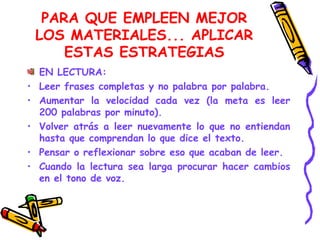PARA QUE EMPLEEN MEJOR LOS MATERIALES... APLICAR ESTAS ESTRATEGIAS EN LECTURA: Leer frases completas y no palabra por palabra. Aumentar la velocidad cada vez (la meta es leer 200 palabras por minuto). Volver atrás a leer nuevamente lo que no entiendan hasta que comprendan lo que dice el texto. Pensar o reflexionar sobre eso que acaban de leer. Cuando la lectura sea larga procurar hacer cambios en el tono de voz. 