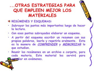 ...OTRAS ESTRATEGIAS PARA QUE EMPLEEN MEJOR LOS MATERIALES RESÚMENES Y ESQUEMAS: Subrayar los puntos más importantes luego de hacer la lectura.  Con esos puntos subrayados elaborar un esquema. A partir del esquema escribir un resumen con sus propias palabras, leerlo y repetirlo oralmente.  Esta es la manera de  COMPRENDER   y  MEMORIZAR  lo que estudian. Reunir los resúmenes en un archivo o carpeta, para cada materia. Este material les servirá para estudiar en exámenes.  