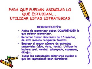PARA QUE PUEDAN ASIMILAR LO QUE ESTUDIAN...  UTILIZAR ESTAS ESTRATEGIAS MEMORIZACIÓN: Antes de memorizar deben COMPRENDER lo que quieren memorizar. Recordar tomar descansos de 15 minutos, de esta manera recuperan fuerzas. Emplear el mayor número de entradas sensoriales (oído, vista, tacto). Utilizar la lectura oral, mental, subrayado, esquemas, dibujos. Todas las estrategias anteriores ayudan a que las impresiones sean duraderas.  