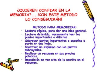 ¿QUIEREN CONFIAR EN LA MEMORIA?... !CON ESTE METODO LO CONSEGUIRÁN! METODO PARA MEMORIZAR: Lectura rápida, para dar una idea general. Lectura detenida, nuevamente leer los puntos importantes o difíciles. Subrayar puntos importantes o sacarlos a parte en una hoja. Construir un esquema con los puntos subrayados. Realizar un resumen en sus propias palabras. Repetición en voz alta de lo escrito en el resumen. 