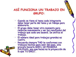 ASÍ FUNCIONA UN TRABAJO EN GRUPO: Cuando se tiene el tema cada integrante debe tener parte del tema y un tiempo para elaborarlo. El grupo debe tener otro momento para reunirse nuevamente y ver los resultados del trabajo que cada uno asumió. Se unifica el trabajo. El número ideal para trabajos grandes es cuatro. Recuerda siempre " NO  te conformes con trabajos hechos para salir del paso, sino procura hacerlo BIEN, DE PRIMERA CALIDAD, eso que haces es la proyección de lo que TU ERES“. 