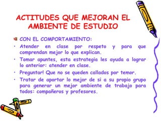 ACTITUDES QUE MEJORAN EL AMBIENTE DE ESTUDIO CON EL COMPORTAMIENTO: Atender en clase por respeto y para que comprendan mejor lo que explican. Tomar apuntes, esta estrategia les ayuda a lograr lo anterior: atender en clase. Preguntar! Que no se queden callados por temor. Tratar de aportar lo mejor de si a su propio grupo para generar un mejor ambiente de trabajo para todos: compañeros y profesores. 