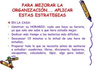 PARA MEJORAR LA ORGANIZACIÓN... APLICAR ESTAS ESTRATEGIAS EN LA CASA:  Construir su HORARIO: cada uno hace su horario, ya que solo uno sabe a que hora estudia mejor. Dedicar más tiempo a las materias más difíciles. Descansar 15 minutos a la mitad de una hora de estudios. Preparar todo lo que se necesita antes de sentarse a estudiar: cuadernos, libros, diccionario, lapiceros, sacapuntas, calculadora, lápiz, algo para beber, etc. 