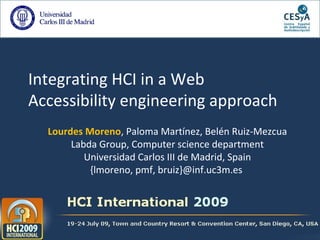 Integrating HCI in a Web
Accessibility engineering approach
Lourdes Moreno, Paloma Martínez, Belén Ruiz-Mezcua
Labda Group, Computer science department
Universidad Carlos III de Madrid, Spain
{lmoreno, pmf, bruiz}@inf.uc3m.es
 