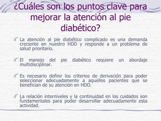 ¿Cuáles son los puntos clave para mejorar la atención al pie diabético? La atención al pie diabético complicado es una demanda creciente en nuestro HDD y responde a un problema de salud prioritario. El manejo del pie diabético requiere un abordaje multidisciplinar. Es necesario definir los criterios de derivación para poder seleccionar adecuadamente a aquellos pacientes que se benefician de su atención en HDD. La relación interniveles y la continuidad en los cuidados son fundamentales para poder desarrollar adecuadamente esta actividad.  