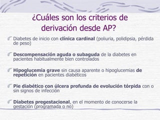 Diabetes de inicio con  clínica cardinal  (poliuria, polidipsia, pérdida de peso) Descompensación aguda o subaguda  de la diabetes en pacientes habitualmente bien controlados Hipoglucemia grave  sin causa aparente o hipoglucemias  de repetición  en pacientes diabéticos Pie diabético con úlcera profunda de evolución tórpida  con o sin signos de infección Diabetes pregestacional , en el momento de conocerse la gestación (programada o no) ¿Cuáles son los criterios de derivación desde AP?   