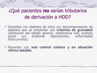 Pacientes con diabetes de inicio y/o descompensación de diabetes que se presentan con  criterios de gravedad  (afectación del estado general, intolerancia oral, acidosis grave y/o síndrome hiperosmolar, enfermedad intercurrente). Pacientes con  mal control crónico y en situación clínica estable. ¿Qué pacientes  no  serían tributarios  de derivación a HDD?   