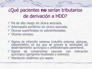 ¿Qué pacientes  no  serían tributarios  de derivación a HDD?   Pie de alto riesgo sin úlcera asociada. Arteriopatía periférica sin úlcera asociada. Úlceras superficiales no sobreinfectadas. Úlceras venosas. Signos de infección extensa (celulitis extensa, absceso, osteomielitis) en los que se prevea la necesidad de desbridamiento quirúrgico y antibioterapia parenteral. Signos de compromiso vascular con indicación quirúrgica (gangrena localizada o extensa). Afectación sistémica y/o sepsis. 