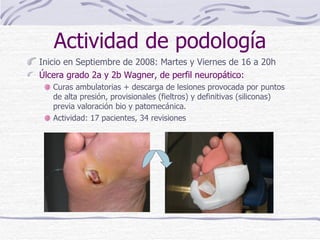 Inicio en Septiembre de 2008: Martes y Viernes de 16 a 20h Úlcera grado 2a y 2b Wagner, de perfil neuropático: Curas ambulatorias + descarga de lesiones provocada por puntos de alta presión, provisionales (fieltros) y definitivas (siliconas) previa valoración bio y patomecánica. Actividad: 17 pacientes, 34 revisiones Actividad de podología 