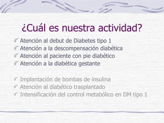 ¿Cuál es nuestra actividad? Atención al debut de Diabetes tipo 1 Atención a la descompensación diabética Atención al paciente con pie diabético Atención a la diabética gestante Implantación de bombas de insulina Atención al diabético trasplantado Intensificación del control metabólico en DM tipo 1 