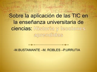 Sobre la aplicación de las TIC en 
la enseñanza universitaria de 
ciencias: 
-M.BUSTAMANTE –M. ROBLES –P.URRUTIA 
 