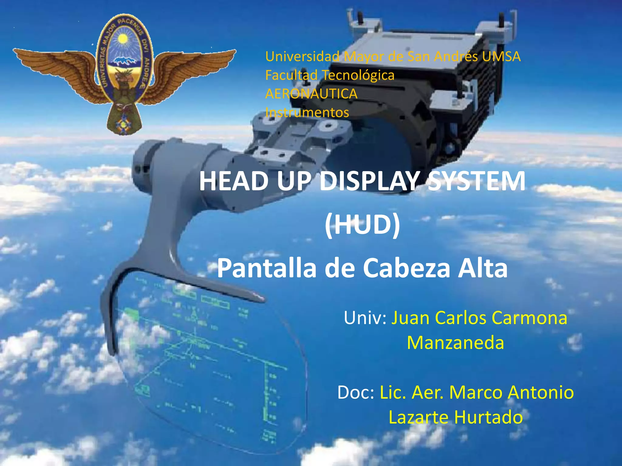 HEAD UP DISPLAY SYSTEM
(HUD)
Pantalla de Cabeza Alta
Univ: Juan Carlos Carmona
Manzaneda
Doc: Lic. Aer. Marco Antonio
Lazarte Hurtado
Universidad Mayor de San Andrés UMSA
Facultad Tecnológica
AERONAUTICA
Instrumentos
 
