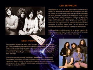 LED ZEPPELIN
Led Zeppelin es una de las más grandes bandas de rock de la
historia de la música. Es también uno de los grupos que más
ha influido en formaciones posteriores y que ha colaborado
de forma decisiva a la creación de subgéneros como el Hard
Rock y el Heavy Metal. fundada en 1968 por el guitarrista
Jimmy Page, quien había pertenecido a The Yardbirds, al
incluir en su formación a John Paul Jones como bajista y
teclista (al que Page conocía de trabajos anteriores con The
Yardbirds), al vocalista Robert Plant y a John Bonham a la
batería (que había coincidido con Plant en The Band of Joy).
Led Zeppelin presentó elementos de un amplio espectro de
influencias, como el blues, el rock and roll, el soul, la música
celta, la música india, el folk, e incluso el country.
Es una banda británica de heavy metal formada en Hertford, Reino Unido,
en 1968, que está considerada como una de las pioneras del hard rock y el
heavy metal, aunque durante su carrera también ha incorporado elementos
del rock progresivo, rock sinfónico, rock psicodélico, blues rock y de la
música clásica. Deep Purple ha vendido más de 120 millones de discos en
todo el mundo.
Al principio el grupo adoptó el nombre de “Roundabout”. La banda estaba
formada por Chris Curtis, Jon Lord, Ritchie Blackmore, Dave Curtis y Bobby
Woodman. Al poco tiempo de su creación, una serie de problemas internos
comenzaron a darse, y la banda se desintegra, quedando como únicos
integrantes Lord y Blackmore.
DEEP PURPLE
 