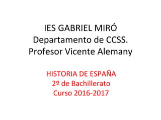 IES GABRIEL MIRÓ
Departamento de CCSS.
Profesor Vicente Alemany
HISTORIA DE ESPAÑA
2º de Bachillerato
Curso 2016-2017
 
