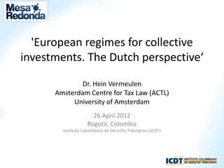 'European regimes for collective
investments. The Dutch perspective‘

              Dr. Hein Vermeulen
      Amsterdam Centre for Tax Law (ACTL)
           University of Amsterdam
                      26 April 2012
                    Bogotá, Colombia
        Instituto Colombiano de Derecho Tributarion (ICDT)
 