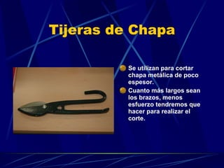 Tijeras de Chapa Se utilizan para cortar chapa metálica de poco espesor. Cuanto más largos sean los brazos, menos esfuerzo tendremos que hacer para realizar el corte. 