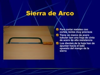 Sierra de Arco Para cortar metales con cortes rectos muy precisos  Tiene un marco de acero tubular con una hoja de cinta de acero de alta resistencia Los dientes de la hoja han de apuntar hacia el lado opuesto del mango de la sierra 
