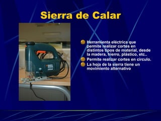 Sierra de Calar Herramienta eléctrica que permite realizar cortes en distintos tipos de material, desde la madera, hierro, plástico, etc..  Permite realizar cortes en círculo.  La hoja de la sierra tiene un movimiento alternativo 