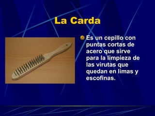 La Carda Es un cepillo con puntas cortas de acero que sirve para la limpieza de las virutas que quedan en limas y escofinas.   