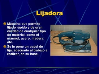 Lijadora Máquina que permite lijado rápido y de gran calidad de cualquier tipo de material, como el mármol, acero, madera, etc.  Se le pone un papel de lija, adecuado al trabajo a realizar, en su base. 