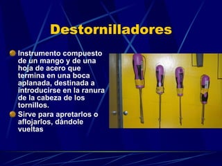 Destornilladores Instrumento compuesto de un mango y de una hoja de acero que termina en una boca aplanada, destinada a introducirse en la ranura de la cabeza de los tornillos. Sirve para apretarlos o aflojarlos, dándole vueltas 
