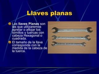 Llaves planas Las  llaves Planas  son las que utilizaremos apretar o aflojar los tornillos y tuercas con cabeza Hexagonal o cuadrada. El tamaño de la llave corresponde con la medida de la cabeza de la tuerca. 