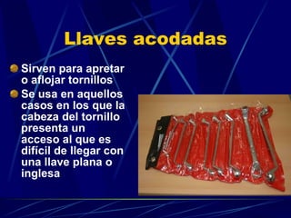 Llaves acodadas Sirven para apretar o aflojar tornillos Se usa en aquellos casos en los que la cabeza del tornillo presenta un acceso al que es difícil de llegar con una llave plana o inglesa 