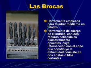 Las Brocas Herramienta empleada para taladrar mediante un taladro.  Herramienta de cuerpo de cilíndrico, con dos ranuras helicoidales diametralmente opuestas, cuya  intersección con el cono que constituye la extremidad consiste en dos aristas o filos cortantes 