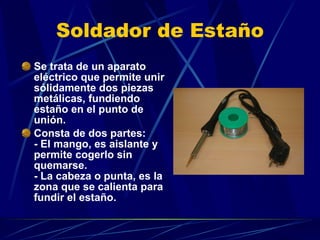 Soldador de Estaño Se trata de un aparato eléctrico que permite unir sólidamente dos piezas metálicas, fundiendo estaño en el punto de unión.  Consta de dos partes: - El mango, es aislante y permite cogerlo sin quemarse. - La cabeza o punta, es la zona que se calienta para fundir el estaño.  