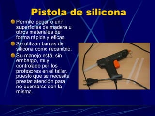 Pistola de silicona Permite pegar o unir superficies de madera u otros materiales de forma rápida y eficaz. Se utilizan barras de silicona como recambio.  Su manejo está, sin embargo, muy controlado por los profesores en el taller, puesto que se necesita prestar atención para no quemarse con la misma.  