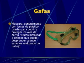 Gafas Máscara, generalmente con lentes de plástico, usadas para cubrir y proteger los ojos de serrín, virutas metálicas o chispas que puede desprender cuando estamos realizando un trabajo 