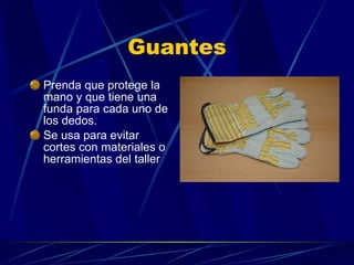 Guantes Prenda que protege la mano y que tiene una funda para cada uno de los dedos. Se usa para evitar cortes con materiales o herramientas del taller 