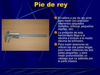 Pie de rey El calibre o pie de rey sirve para medir con precisión elementos pequeños (tornillos, orificios, pequeños objetos, etc) La precisión de esta herramienta llega a la décima e incluso a la media décima de milímetro. Para medir exteriores se utilizan las dos patas largas, para medir interiores las dos patas pequeñas, y para medir profundidades un vástago que va saliendo por la parte trasera 