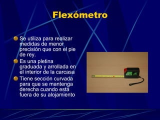 Flexómetro Se utiliza para realizar medidas de menor precisión que con el pie de rey. Es una pletina graduada y arrollada en el interior de la carcasa Tiene sección curvada para que se mantenga derecha cuando está fuera de su alojamiento 