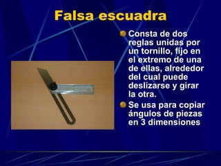 Falsa escuadra Consta de dos reglas unidas por un tornillo, fijo en el extremo de una de ellas, alrededor del cual puede deslizarse y girar la otra.  Se usa para copiar ángulos de piezas en 3 dimensiones 