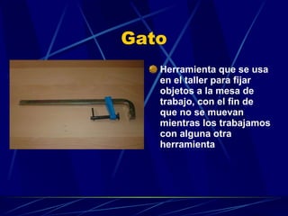 Gato Herramienta que se usa en el taller para fijar objetos a la mesa de trabajo, con el fin de que no se muevan mientras los trabajamos con alguna otra herramienta 