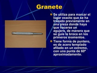 Granete Se utiliza para marcar el lugar exacto que se ha trazado previamente en una pieza donde haya que hacerse un agujero, de manera que se guíe la broca en los primeros momentos. Tiene forma de puntero, es de acero templado afilado en un extremo, con una punta de 60º aproximadamente. 