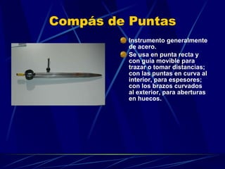 Compás de Puntas Instrumento generalmente de acero. Se usa en punta recta y con guía movible para trazar o tomar distancias; con las puntas en curva al interior, para espesores; con los brazos curvados al exterior, para aberturas en huecos.  