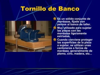 Tornillo de Banco Es un sólido conjunto de mordazas, fijado con pernos al banco de taller. Muy utilizado para sujetar las piezas con las mordazas ligeramente estriadas.  Cuando conviene proteger las superficies de la pieza a sujetar, se utilizan unas cantoneras o forros de mordaza, generalmente de plomo, cinc, madera, etc... 