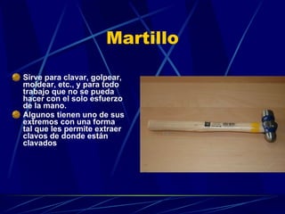 Martillo Sirve para clavar, golpear, moldear, etc., y para todo trabajo que no se pueda hacer con el solo esfuerzo de la mano. Algunos tienen uno de sus extremos con una forma tal que les permite extraer clavos de donde están clavados  