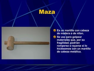 Maza Es un martillo con cabeza de madera o de nilon. Se usa para golpear materiales que, por su fragilidad, podrían romperse o rayarse si lo hiciésemos con un martillo de cabeza metálica. 