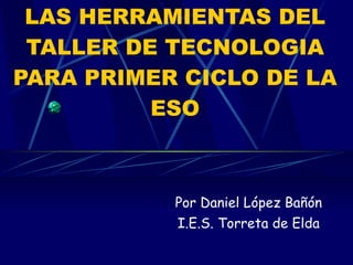 LAS HERRAMIENTAS DEL TALLER DE TECNOLOGIA PARA PRIMER CICLO DE LA ESO Por Daniel López Bañón I.E.S. Torreta de Elda 