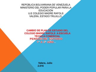 REPÚBLICA BOLIVARIANA DE VENEZUELA
MINISTERIO DEL PODER POPULAR PARA LA
EDUCACIÓN
U.E COLEGIO MADRE RAFOLS
VALERA, ESTADO TRUJILLO.
CAMBIO DE PLAN DE ESTUDIO DEL
COLEGIO MADRE RAFOLS A ESCUELA
TÉCNICA COMERCIAL
Valera, Julio
2.016
 