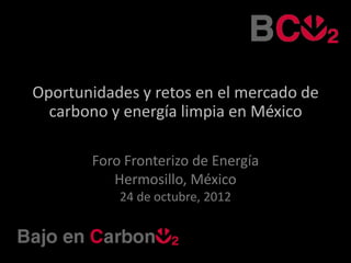 Oportunidades y retos en el mercado de
  carbono y energía limpia en México

       Foro Fronterizo de Energía
          Hermosillo, México
           24 de octubre, 2012
 
